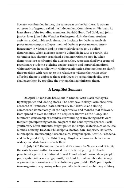 Society was founded in 1966, the same year as the Panthers. It was an outgrowth of a group called the Independent Committee on Vietnam. At least three of the founding members, David Gilbert, Ted Gold, and John Jacobs, later joined the Weather Underground. At the time, student activism at Columbia took aim at the Institute for Defense Analys program on campus, a Department of Defense program on counter. insurgency in Vietnam and its potential relevance to US police departments. When Marines came to Columbia in 1967 to recruit, the Columbia SDS chapter organized a demonstration to stop it. When demonstrators confronted the Marines, they were attacked by a group of reactionary students. Fighting against racism and imperialism pitted white activists in conflict naries, forcing them to clarify their position with respeet to the relative privileges their skin color afforded them: to embrace those privileges by remaining docile, or to challenge them by toppling the system that administers them.  ALong, Hot Summer  On April 1, 1967, riots broke out in Omaha, with Black teenagers fighting police and looting stores. The next day, Stokely Carmichael was censored at Tennessee State University in Nashville, and rioting commenced immediately. In the days, weeks, and months that followed, riots spread to over 160 cities in a sequence known as the "Long, Hot Summer.” Censorship or seandals surrounding or involving SNCC were frequent precipitating factors. No part of the country was spared: Black, youth, very often students, fought police in Tampa, Waterloo, Atlanta, Des Moines, Lansing, Dayton, Philadelphia, Boston, San Prancisco, Houston, Minneapolis, Hattiesburg, Tucson, Cairo, Poughkeepsie, Seattle, Pasadena, and far beyond. Only the 2020 George Floyd rebellion can claim a more widespread distribution of rebellion,  In July 1967, the moment reached it’s climax. In Newark and Detroit, the riots became authentic armed insurrections, pitting the Black proletariat against the National Guard. Hundreds of thousands of people participated in these risings, mostly without formal membership in any organization or association. Revolutionary groups like RAM participated inan organized way, using urban guerrilla tactics and mobilizing military  “ Studet i the rvoltion o come 